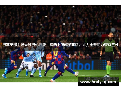 巴塞罗那主场大胜巴伦西亚，梅西上演帽子戏法，火力全开助力豪取三分